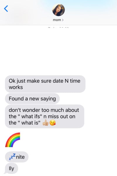 Text from my mom stating: "Ok just make sure date n time works. Found a new saying. don't wonder too much on the " what ifs" n miss out on the "what is" :thumbsup: :kissingemoji: :rainbow: :zzz: nite Ily"