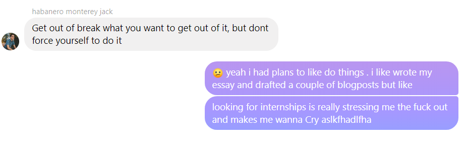 text conversation between me and aiden; a: get out of break what you want to get out of it, but dont force yourself to do it; me: yeah i had plans to like do things. i wrote my essay and drafted a couple of blogposts but like looking for internships is really stressing me the fuck out and makes me wanna Cry