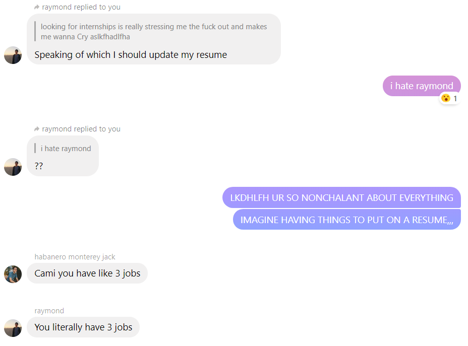 convo b/w me raymond and aiden; r: speaking of which I should update my resume; me: i hate raymond; r: ??; me: UR SO NONCHALANT ABOUT EVERYTHING, IMAGINE HAVING THINGS TO PUT ON A RESUME,,,; a: cami you have like 3 jobs; r: you literally have 3 jobs