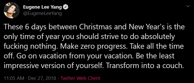 tweet from eugene: These 6 days between Christmas and New Year's is the only time of year you should strive to do absolutely fucking nothing. Make zero progress. Take all the time off. Go on vacation from your vacation. Be the least impressive version of yourself. Transform into a couch.