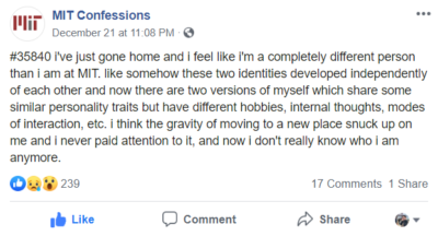 MIT confession: i've just gone home and i feel like i'm a completely different person than i am at MIT. like somehow these two identities developed independently of each other and now there are two versions of myself which share some similar personality traits but have different hobbies, internal thoughts, modes of interaction, etc. i think the gravity of moving to a new place snuck up on me and i never paid attention to it, and now i don't really know who i am anymore.