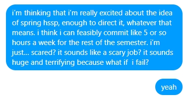 a facebook message. "i'm thinking that i'm really excited about the idea of spring hssp, enough to direct it, whatever that means. i think i can feasibly commit like 5 or so hours a week for the rest of the semester. i'm just… scared? it sounds like a scary job? it sounds huge and terrifying because what if i fail? yeah"