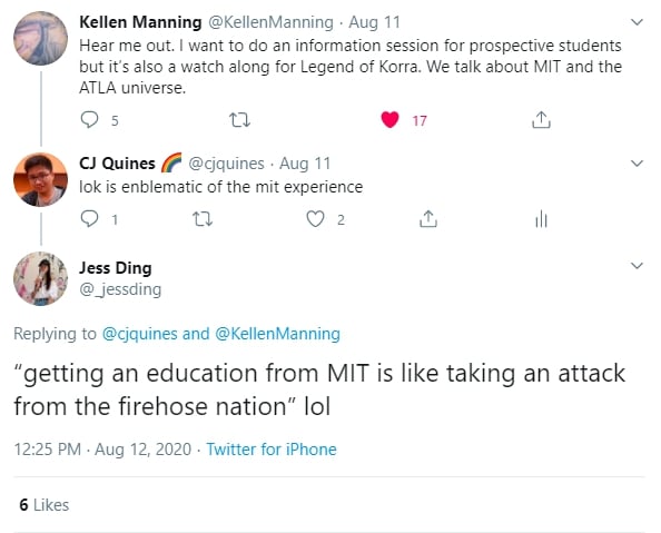 @KellenManning tweets "Hear me out. I want to do an information session for prospective students but it’s also a watch along for Legend of Korra. We talk about MIT and the ATLA universe." @cjquines replies "lok is emblematic of the mit experience". @_jessding replies “getting an education from MIT is like taking an attack from the firehose nation” lol
