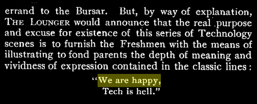 excerpt "But, by way of explanation, The Lounger would announce that the real purpose and excuse for the existence of this series of Technology scenes is to furnish the Freshmen with the means of illustration to fond parents the depth of meaning and vividness of expression contained in the classic lines: We are happy, Tech is hell." highlighted is the phrase "We are happy"