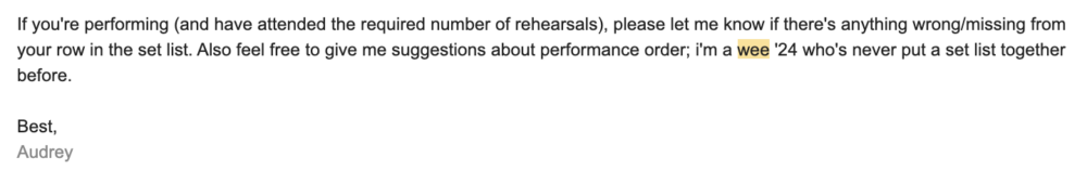 screenshot of a slightly panicked email i sent that reads, "If you're performing (and have attended the required number of rehearsals), please let me know if there's anything wrong/missing from your row in the set list. Also feel free to give me suggestions about performance order; i'm a wee '24 who's never put a set list together before."