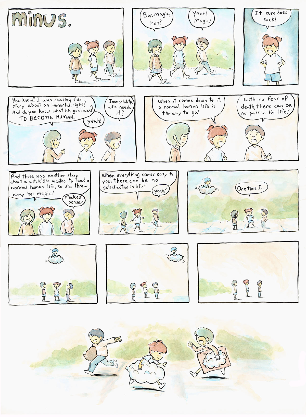 Comic strip. Transcription. Title: "minus." Three children walk on a sidewalk. Girl 1: "Boy, magic, huh?" Boy: "Yeah! Magic!" Girl 2: "It sure does suck!" Girl 1: "You know? I was reading this story about an immortal, right? And do you know what his goal was? TO BECOME HUMAN." Girl 2: "yeah!" Boy: "Immortality, who needs it?" Girl 2: "When it comes down to it, a normal human life is the way to go!" Boy: "With no fear of death, there can be no passion for life!" Girl 1: "And there was another story about a witch! She wanted to lead a normal human life, so she threw away her magic!" Boy: "Makes sense!" Girl 2: "When everything comes easy to you, there can be no satisfaction in life!" Boy: "yeah!" In the background, a cloud passes nearby with minus riding on top of it. Girl 2: "One time I..." The children look up to see minus passing by. minus leaves the frame. The three children run around in a circle, smiling, holding large cardboard clouds beside them.