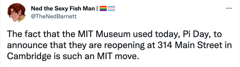 The fact that the MIT Museum used today, Pi Day, to announce that they are reopening at 314 Main Street in Cambridge is such an MIT move.