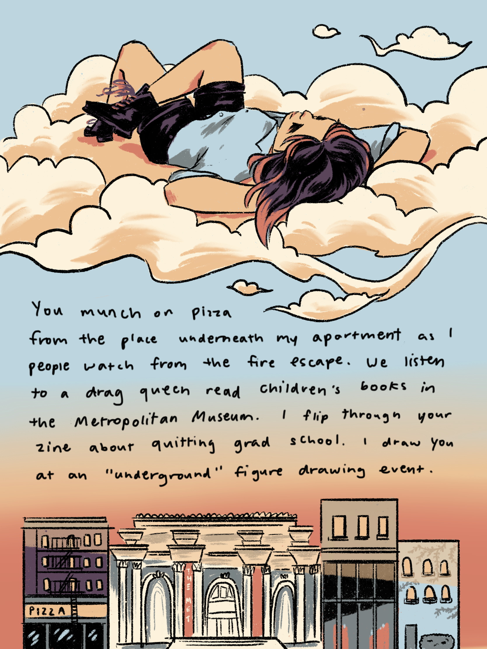 me laying on a bed of clouds overlooking my apartment, the metropolitan, a bookstore, and a plain building. text reads: You munch on pizza from the place underneath my apartment, as I peoplewatch from the fire escape. We listen to a drag queen read children’s books in the middle of The Metropolitan Museum. I read your zine about quitting grad school. I draw you at an “underground figure drawing event. 