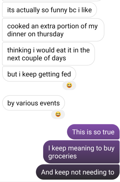 texts from Masha: "it's actually so funny bc i like cooked an extra portion of my dinner on thursday thinking i would eat it in the next couple of days but i keep getting fed by various events. Me: this is so true. I keep meaning to buy groceries and keep not needing to