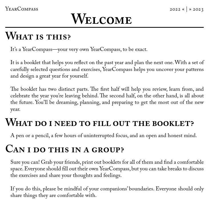 YearCompass Welcome page. The text reads: "What is this? It's a YearCompass--your very own YearCompass, to be exact. It is a booklet that helps you reflect on the past year and plan the next one. With a set of carefully selected questions and exercises, YearCompass helps you uncover your patterns and design a great year for yourself. The booklet has two distinct parts. The first half will help you review, learn from, and celebrate the year you're leaving behind. The second half, on the other hand, is all about the future. You'll be dreaming, planning, and preparing to get the most out of the new year. What do I need to fill out the booklet? A pen or pencil, a few hours of uninterrupted focus, and an open and honest mind. Can I do this in a group? Sure you can! Grab your friends, print out booklets for all of them and find a comfortable space. Everyone should fill out their own YearCompass, but you can take breaks to discuss the exercises and share your thoughts and feelings. If you do this, please be mindful of your companions' boundaries. Everyone should only share things they are comfortable with."
