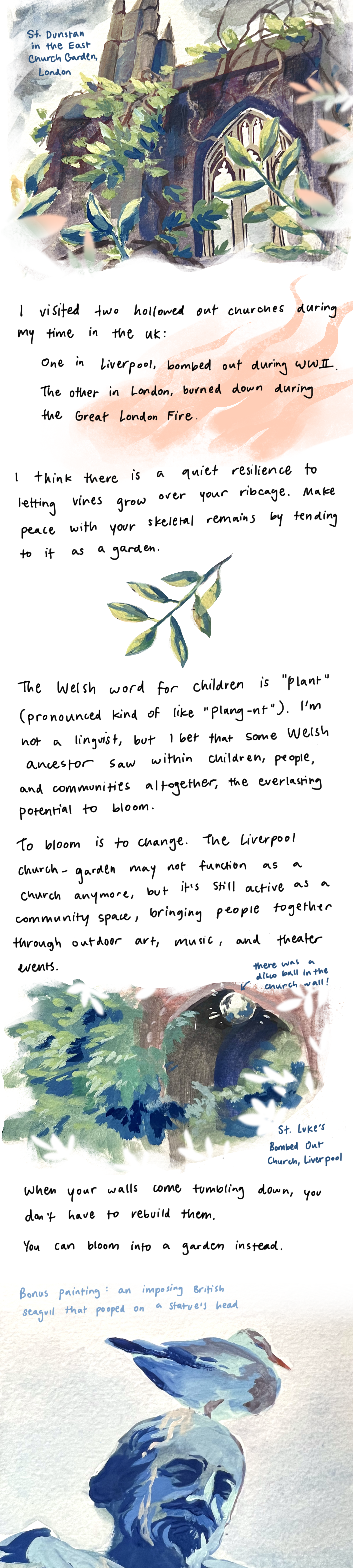 I visited two hollowed out churches during my time in the UK: One in Liverpool, bombed out during WWII. The other in London, burned down during the Great London Fire. I think there is a quiet resilience to letting vines and shrubs grow over your ribcage. Make peace with your skeletal remains by tending to it as a garden. The Welsh word for children is “plant” (pronounced like “plang-nt”). I’m not a linguist, but I bet that some Welsh ancestor saw within children, people and communities altogether, the everlasting potential to bloom. To bloom is to change. The Liverpool church garden may not function as a church anymore, but it’s still active as a community space, bringing people together through outdoor art, music and theater events. When your walls come tumbling down, you don’t have to rebuild them. You can bloom into a garden instead.