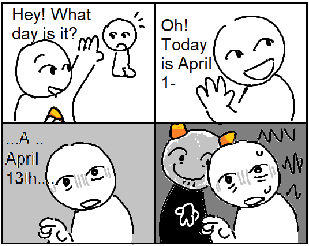 comic, four panels. 1: Person 1 waves at Person 2 and says "Hey! What day is it?" 2: Person 2 replies "Oh! Today is April 1-" 3: Person 2 continues, as the background darkens and gray lines surround their eyes: "...A... April 13th" 4: Person 1, wearing a Homestuck costume, grins and stands behind Person 2, who is sweating.