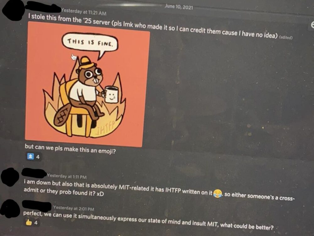 person a: i stole this from the '25 server but can we pls make this an emoji? (insert picture of this is fine beaver). person b: i am down but also that is absolutely mit related it has ihtfp written on it. so either someone's a cross admit or they prob found it? xD. person a: perfect we can use it simultaneously express our state of mind and insult mit, what could be better? 
