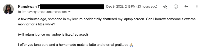 email that reads: A few minutes ago, someone in my lecture accidentally shattered my laptop screen. Can I borrow someone’s external monitor for a little while? (will return it once my laptop is fixed/replaced) I offer you luna bars and a homemade matcha latte and eternal gratitude 🙏🏼 