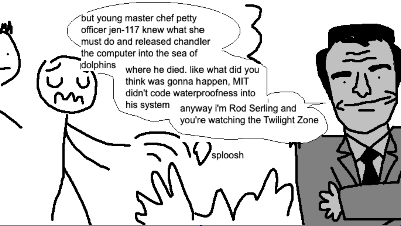 rod serling: but young master chef petty officer jen-117 knew what she must do and released chandler the computer into the sea of dolphins, where he died. like what did you think was gonna happen, MIT didn't code waterproofness into his system. anyway i'm Rod Serling and you're watching the Twilight Zone