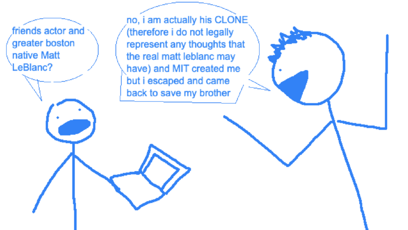 jenny: friends actor and greater boston native matt leblanc?; matt leblanc clone: no i am actually his CLONE (therefore i do not legally represent any thoughts that the real matt leblanc may have) and MIT created me but i escaped and came back to save my brother