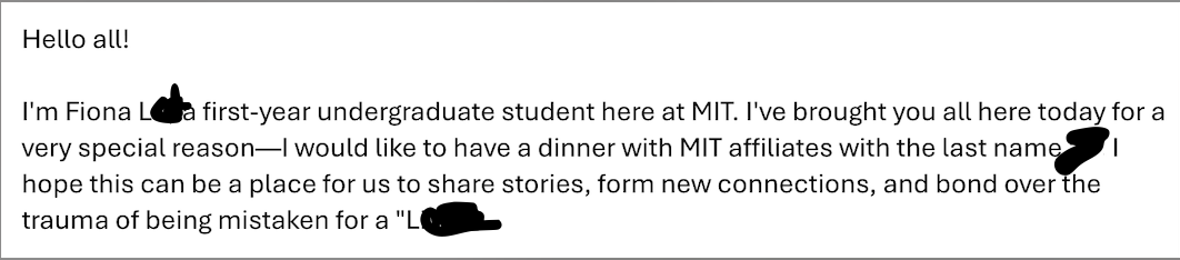 An email reading "I'm Fiona L----, a first-year undergraduate student here at MIT. I've brought you all here today for a very special reason—I would like to have a dinner with MIT affiliates with the last name L---. I hope this can be a place for us to share stories, form new connections, and bond over the trauma of being mistaken for a "L---."