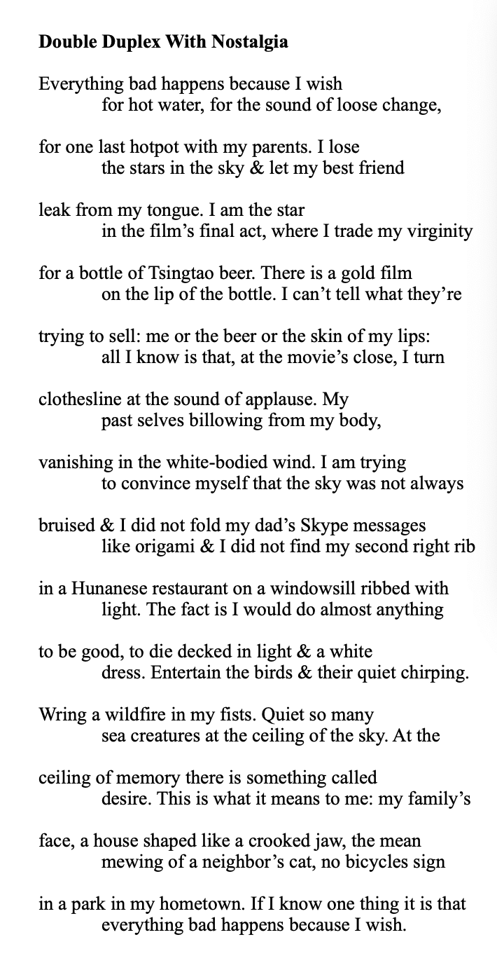 poem text: Everything bad happens because I wish for hot water, for the sound of loose change, for one last hotpot with my parents. I lose the stars in the sky & let my best friend leak from my tongue. I am the star in the film’s final act, where I trade my virginity for a bottle of Tsingtao beer. There is a gold film on the lip of the bottle. I can’t tell what they’re trying to sell: me or the beer or the skin of my lips: all I know is that, at the movie’s close, I turn clothesline at the sound of applause. My past selves billowing from my body, vanishing in the white-bodied wind. I am trying to convince myself that the sky was not always bruised & I did not fold my dad’s Skype messages like origami & I did not find my second right rib in a Hunanese restaurant on a windowsill ribbed with light. The fact is I would do almost anything to be good, to die decked in light & a white dress. Entertain the birds & their quiet chirping. Wring a wildfire in my fists. Quiet so many sea creatures at the ceiling of the sky. At the ceiling of memory there is something called desire. This is what it means to me: my family’s face, a house shaped like a crooked jaw, the mean mewing of a neighbor’s cat, no bicycles sign in a park in my hometown. If I know one thing it is that everything bad happens because I wish.