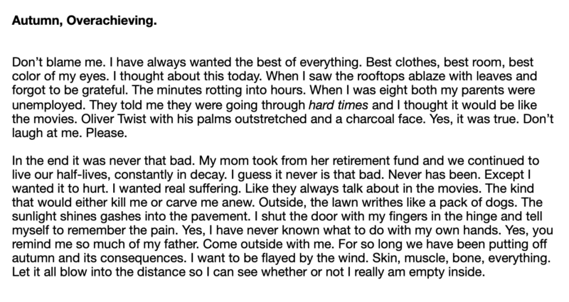 poem text: Don’t blame me. I have always wanted the best of everything. Best clothes, best room, best color of my eyes. I thought about this today. When I saw the rooftops ablaze with leaves and forgot to be grateful. The minutes rotting into hours. When I was eight both my parents were unemployed. They told me they were going through hard times and I thought it would be like the movies. Oliver Twist with his palms outstretched and a charcoal face. Yes, it was true. Don’t laugh at me. Please. In the end it was never that bad. My mom took from her retirement fund and we continued to live our half-lives, constantly in decay. I guess it never is that bad. Never has been. Except I wanted it to hurt. I wanted real suffering. Like they always talk about in the movies. The kind that would either kill me or carve me anew. Outside, the lawn writhes like a pack of dogs. The sunlight shines gashes into the pavement. I shut the door with my fingers in the hinge and tell myself to remember the pain. Yes, I have never known what to do with my own hands. Yes, you remind me so much of my father. Come outside with me. For so long we have been putting off autumn and its consequences. I want to be flayed by the wind. Skin, muscle, bone, everything. Let it all blow into the distance so I can see whether or not I really am empty inside.