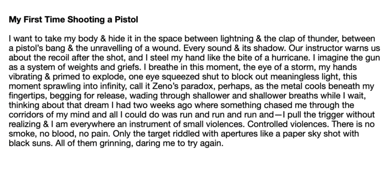 poem text: I want to take my body & hide it in the space between lightning & the clap of thunder, between a pistol’s bang & the unravelling of a wound. Every sound & its shadow. Our instructor warns us about the recoil after the shot, and I steel my hand like the bite of a hurricane. I imagine the gun as a system of weights and griefs. I breathe in this moment, the eye of a storm, my hands vibrating & primed to explode, one eye squeezed shut to block out meaningless light, this moment sprawling into infinity, call it Zeno’s paradox, perhaps, as the metal cools beneath my fingertips, begging for release, wading through shallower and shallower breaths while I wait, thinking about that dream I had two weeks ago where something chased me through the corridors of my mind and all I could do was run and run and run and—I pull the trigger without realizing & I am everywhere an instrument of small violences. Controlled violences. There is no smoke, no blood, no pain. Only the target riddled with apertures like a paper sky shot with black suns. All of them grinning, daring me to try again.