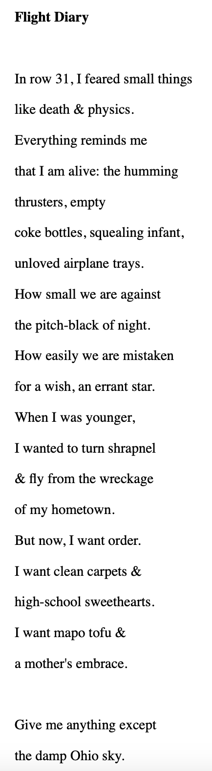 poem text: In row 31, I feared small things like death & physics. Everything reminds me that I am alive: the humming  thrusters, empty coke bottles, squealing infant,  unloved airplane trays. How small we are against the pitch-black of night. How easily we are mistaken for a wish, an errant star. When I was younger, I wanted to turn shrapnel & fly from the wreckage of my hometown. But now, I want order. I want clean carpets & high-school sweethearts.  I want mapo tofu & a mother's embrace. Give me anything except the damp Ohio sky.