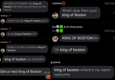The image is a collage of dark-mode screenshots of incoming texts. They read: “WE RIDE AT DAWN!!! the king of boston will have new territory by the morn’!” “where has the king of boston gone” “to the king of boston fr??” “thank u for the translation king of boston” “king of boston so merciful” “Get ur rest king of Boston” (23:43, with a heart reaction) “Woah okay then your king of Boston” (timestamp 10/31/24) “KING OF BOSTONNN” (timestamp 10/31/24) “Ok king of boston” “king of boston where’s my warm welcome”