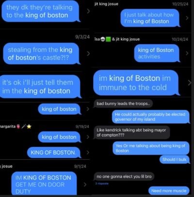 A collage of outgoing text messages from the author reading: "they dk they’re talking to the king of boston" "stealing from the king of boston’s castle?!?" "it’s ok i’ll just tell them im the king of boston" "king of boston" "king of boston" "KING OF BOSTON." "IM KING OF BOSTON GET ME ON DOOR DUTY" "I just talk about how I’m king of Boston" "king of Boston activities" "i'm king of Boston i'm immune to the cold" Additionally, a conversation between the author and a contact named “jit king josue” reads: josue: "bad bunny leads the troops.." author: "He could actually probably be elected governor of my island" josue: "Like kendrick talking abt being mayor of compton???" author: "Yes Or me talking about being king of Boston. Should I bulk" josue: "no one gonna elect you lil bro" author: "Need more muscle"