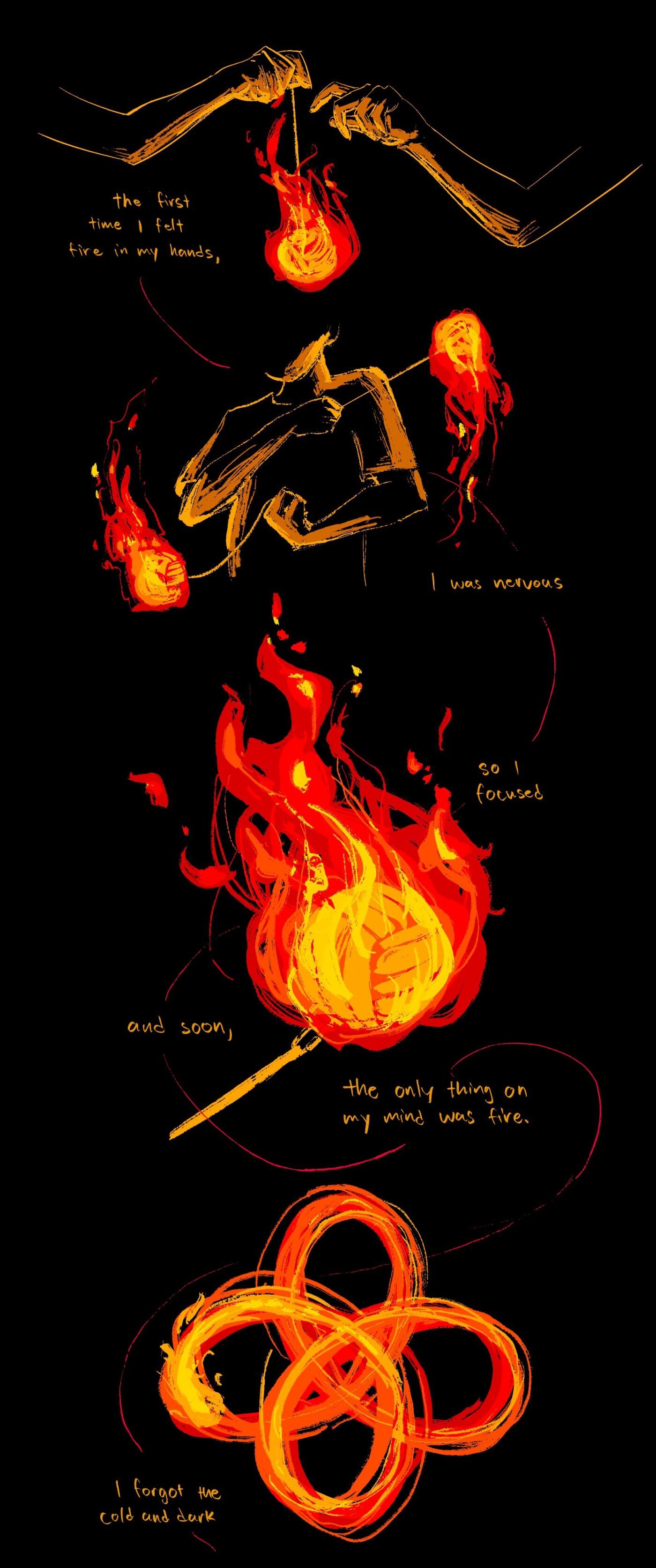 the first time i felt fire in my hands, i was nervous, so i focused. and soon, the only thing on my mind was fire. i forgot the cold and dark