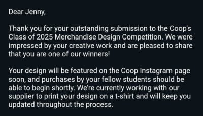 a screenshot of an email that says, "Dear Jenny, 

Thank you for your outstanding submission to the Coop's Class of 2025 Merchandise Design Competition. We were impressed by your creative work and are pleased to share that you are one of our winners!

Your design will be featured on the Coop Instagram page soon, and purchases by your fellow students should be able to begin shortly. We’re currently working with our supplier to print your design on a t-shirt and will keep you updated throughout the process."