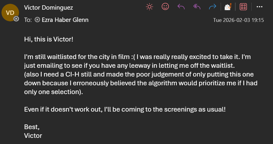 email reading:Hi, this is Victor! I'm still waitlisted for the city in film :( I was really really excited to take it. I'm just emailing to see if you have any leeway in letting me off the waitlist. (also I need a CI-H still and made the poor judgement of only putting this one down because I erroneously believed the algorithm would prioritize me if I had only one selection). Even if it doesn't work out, I'll be coming to the screenings as usual! Best, Victor