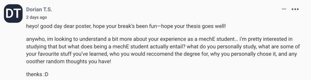 by Dorian T.S. heyo! good day dear poster, hope your break’s been fun—hope your thesis goes well! anywho, im looking to understand a bit more about your experience as a mechE student… i’m pretty interested in studying that but what does being a mechE student actually entail? what do you personally study, what are some of your favourite stuff you’ve learned, who you would reccomend the degree for, why you personally chose it, and any ooother random thoughts you have! thenks :D