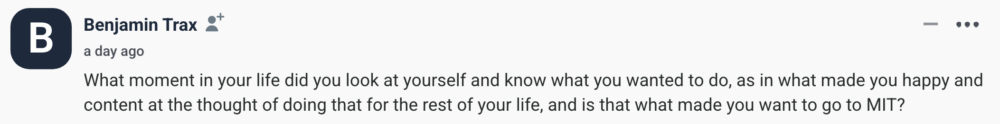 by Benjamin Trax What moment in your life did you look at yourself and know what you wanted to do, as in what made you happy and content at the thought of doing that for the rest of your life, and is that what made you want to go to MIT?
