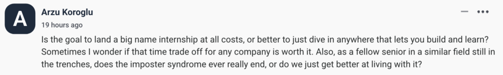by Arzu Koroglu Is the goal to land a big name internship at all costs, or better to just dive in anywhere that lets you build and learn? Sometimes I wonder if that time trade off for any company is worth it. Also, as a fellow senior in a similar field still in the trenches, does the imposter syndrome ever really end, or do we just get better at living with it?