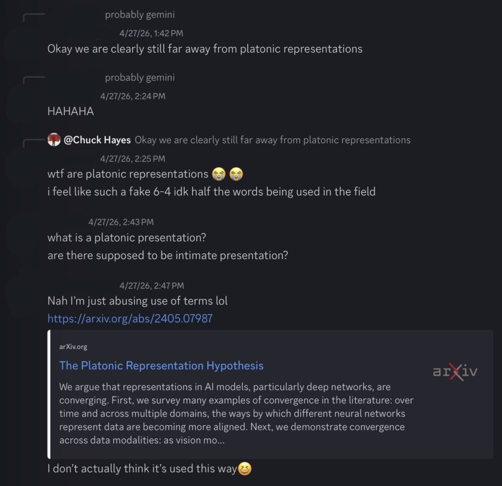 Discord conversation: "Okay we are clearly still far away from platonic representations" "wtf are platonic representations 😭 😭 i feel like such a fake 6-4 idk half the words being used in the field" "what is a platonic presentation? are there supposed to be intimate presentation?" "Nah I’m just abusing use of terms lol [link to arxiv: https://arxiv.org/abs/2405.07987]