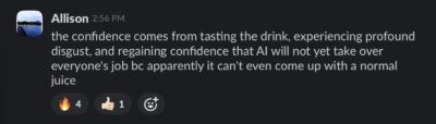 slack message: "the confidence comes from tasting the drink, experiencing profound disgust, and regaining confidence that AI will not yet take over everyone's job bc apparently it can't even come up with a normal juice"