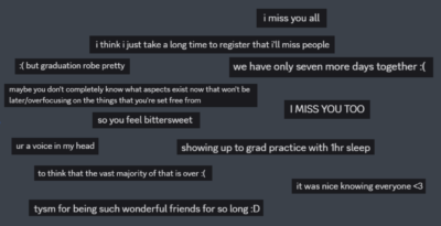 Screenshots of assorted Discord messages about graduation that say: "i miss you all," "i think i just take a long time to register that i'll miss people," "but graduation robe pretty," "we have only seven more days together," "maybe you don't completely know what aspects exist now that won't be later/overfocusing on the things that you're set free from," "I MISS YOU TOO," "so you feel bittersweet", "you're a voice in my head," "showing up to grad practice with 1 hour of sleep," "to think that the vast majority of that is over," "it was nice knowing everyone," "thank you so much for being such wonderful friends for so long"