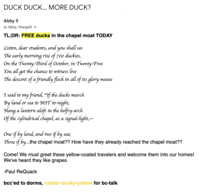 Listen, dear students, and you shall see The early morning rise of 700 duckies, On the Twenty-Third of October, in Twenty-Five: You all get the chance to witness live The descent of a friendly flock in all of its glory weeeee I said to my friend, “If the ducks march By land or sea to MIT to-night, Hang a lantern aloft in the belfry-arch Of the cylindrical chapel, as a signal-light,— One if by land, and two if by sea; Three if by...the chapel moat?? How have they already reached the chapel moat?? Come! We must greet these yellow-coated travelers and welcome them into our homes! We've heard they like grapes. -Paul ReQuack